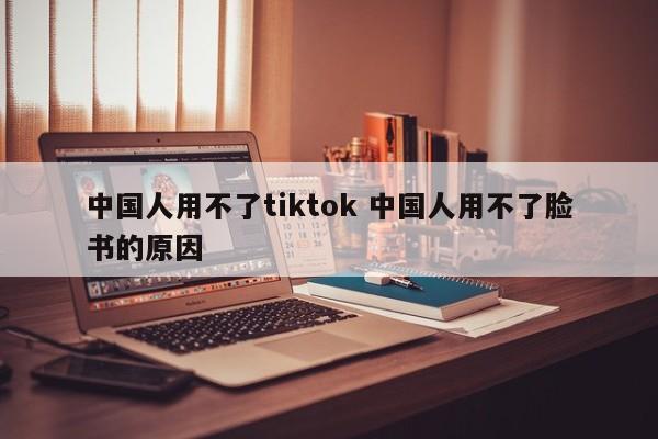 中国人用不了tiktok 中国人用不了脸书的原因