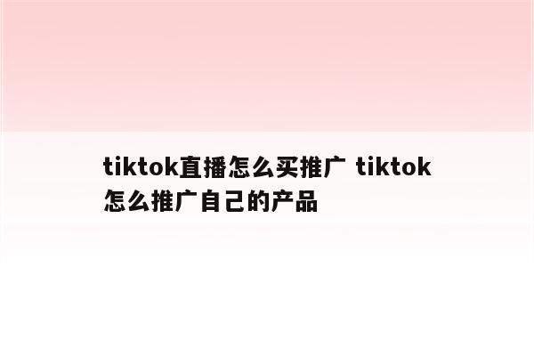 tiktok直播怎么买推广 tiktok怎么推广自己的产品