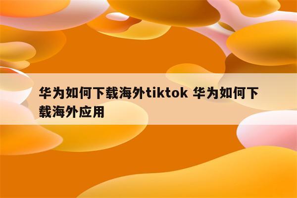 华为如何下载海外tiktok 华为如何下载海外应用