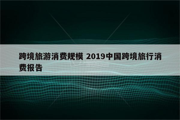 跨境旅游消费规模 2019中国跨境旅行消费报告