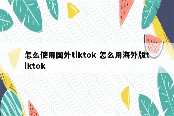 怎么使用国外tiktok 怎么用海外版tiktok