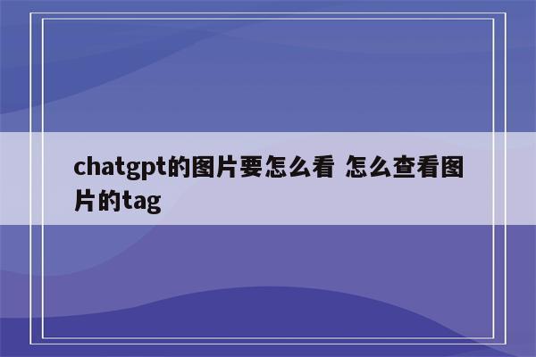 chatgpt的图片要怎么看 怎么查看图片的tag