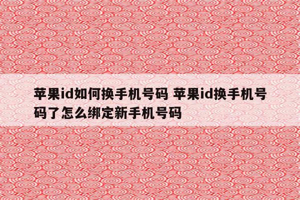 苹果id如何换手机号码 苹果id换手机号码了怎么绑定新手机号码