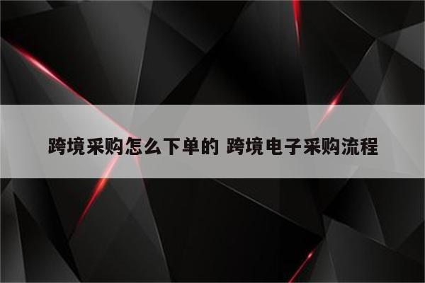 跨境采购怎么下单的 跨境电子采购流程