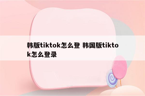 韩版tiktok怎么登 韩国版tiktok怎么登录