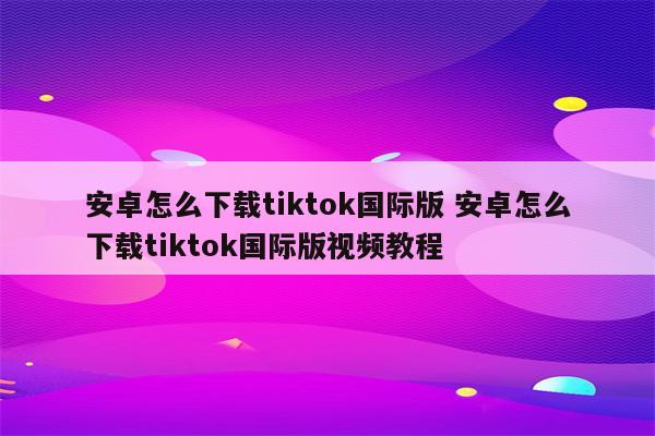 安卓怎么下载tiktok国际版 安卓怎么下载tiktok国际版视频教程