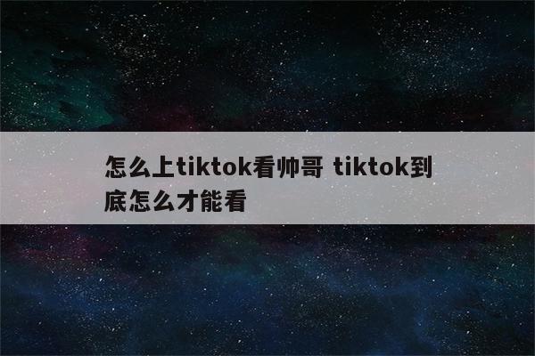 怎么上tiktok看帅哥 tiktok到底怎么才能看