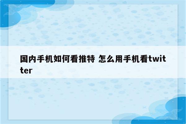 国内手机如何看推特 怎么用手机看twitter