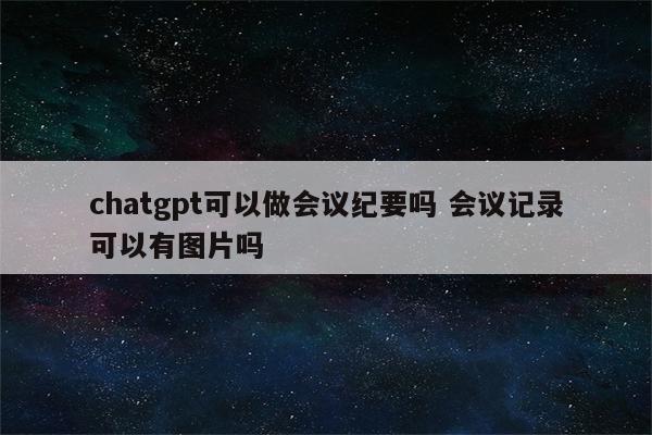 chatgpt可以做会议纪要吗 会议记录可以有图片吗