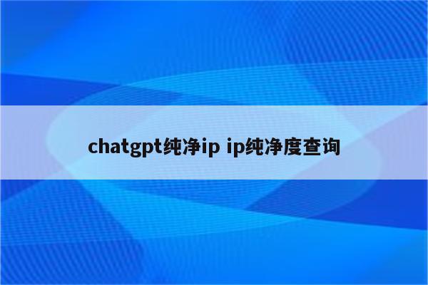 chatgpt纯净ip ip纯净度查询