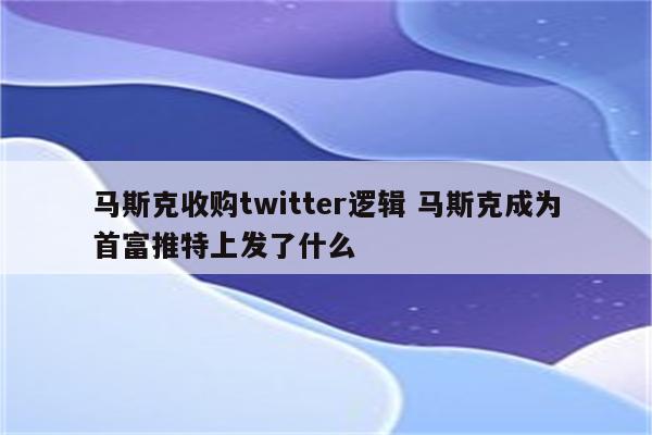 马斯克收购twitter逻辑 马斯克成为首富推特上发了什么