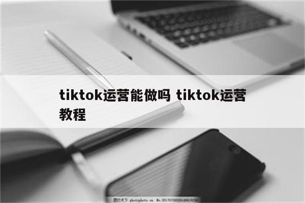 tiktok运营能做吗 tiktok运营教程