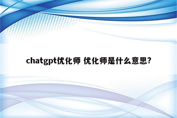 chatgpt优化师 优化师是什么意思?