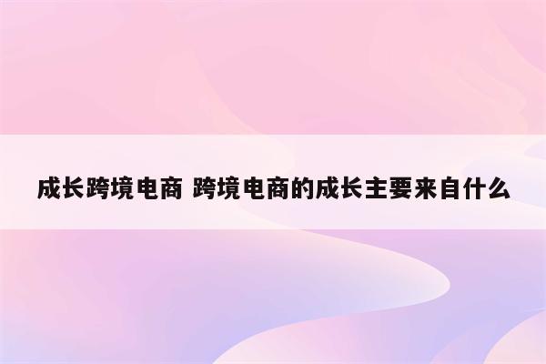 成长跨境电商 跨境电商的成长主要来自什么