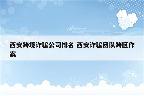 西安跨境诈骗公司排名 西安诈骗团队跨区作案