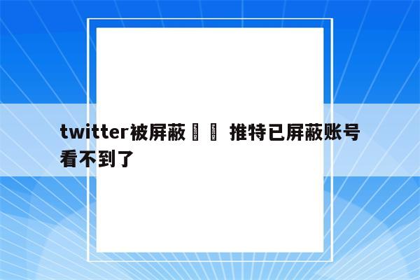 twitter被屏蔽時間 推特已屏蔽账号看不到了