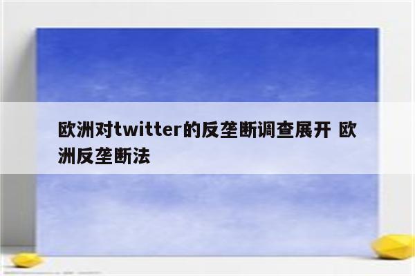 欧洲对twitter的反垄断调查展开 欧洲反垄断法