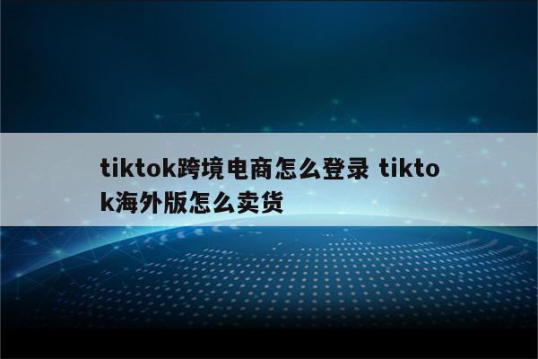 tiktok跨境电商怎么登录 tiktok海外版怎么卖货