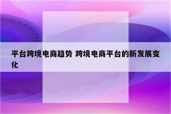 平台跨境电商趋势 跨境电商平台的新发展变化