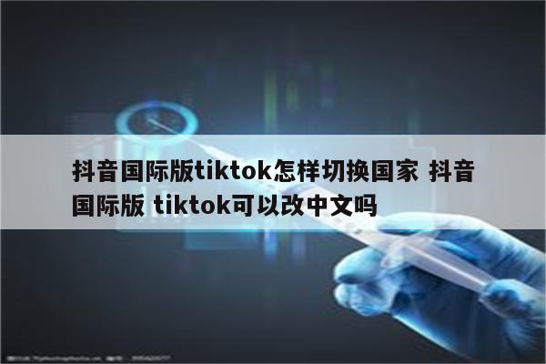 抖音国际版tiktok怎样切换国家 抖音国际版 tiktok可以改中文吗