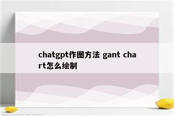 chatgpt作图方法 gant chart怎么绘制