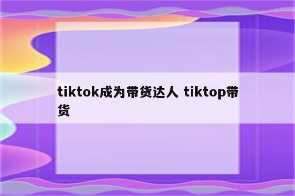 tiktok成为带货达人 tiktop带货