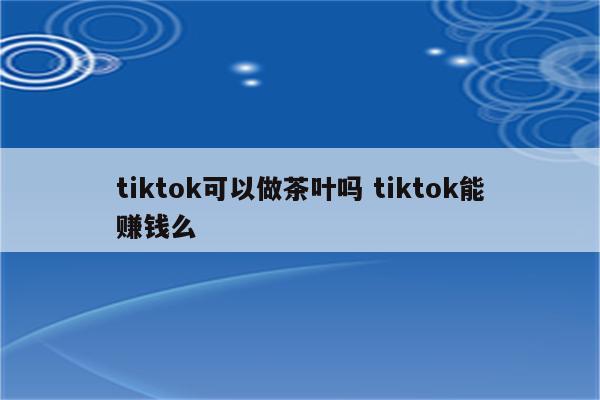 tiktok可以做茶叶吗 tiktok能赚钱么