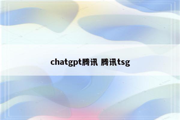 chatgpt腾讯 腾讯tsg