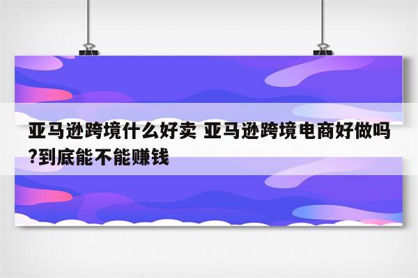 亚马逊跨境什么好卖 亚马逊跨境电商好做吗?到底能不能赚钱