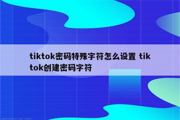 tiktok密码特殊字符怎么设置 tiktok创建密码字符