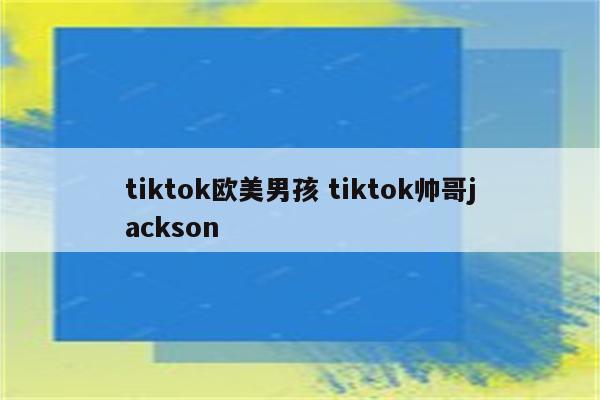 tiktok欧美男孩 tiktok帅哥jackson