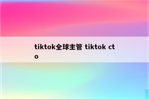 tiktok全球主管 tiktok cto