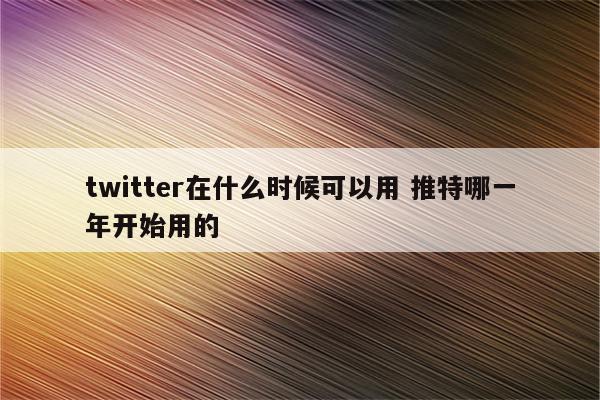 twitter在什么时候可以用 推特哪一年开始用的