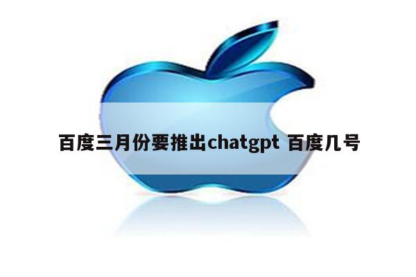 百度三月份要推出chatgpt 百度几号