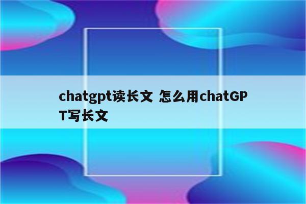 chatgpt读长文 怎么用chatGPT写长文