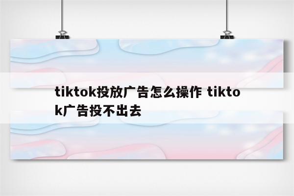 tiktok投放广告怎么操作 tiktok广告投不出去