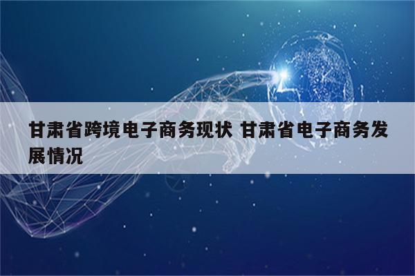 甘肃省跨境电子商务现状 甘肃省电子商务发展情况