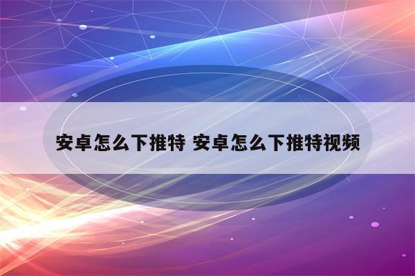 安卓怎么下推特 安卓怎么下推特视频