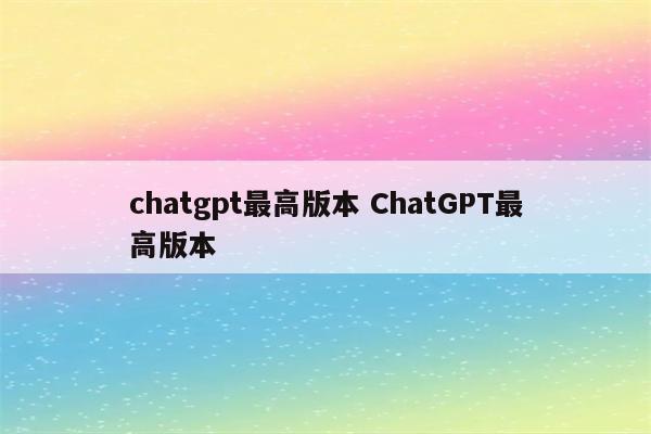 chatgpt最高版本 ChatGPT最高版本