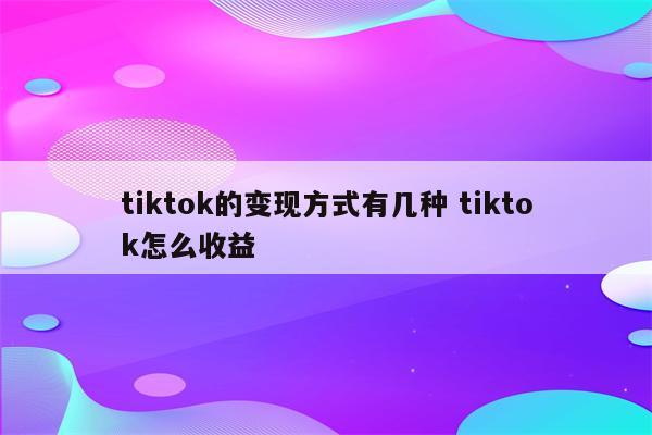 tiktok的变现方式有几种 tiktok怎么收益