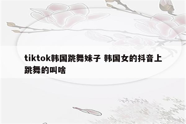 tiktok韩国跳舞妹子 韩国女的抖音上跳舞的叫啥