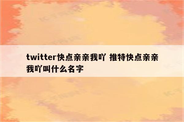 twitter快点亲亲我吖 推特快点亲亲我吖叫什么名字