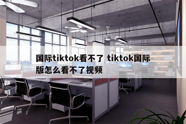 国际tiktok看不了 tiktok国际版怎么看不了视频