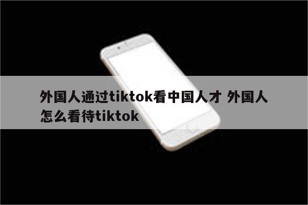 外国人通过tiktok看中国人才 外国人怎么看待tiktok