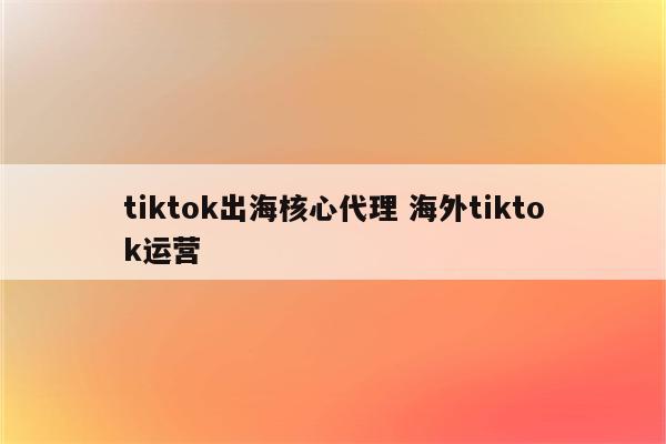 tiktok出海核心代理 海外tiktok运营