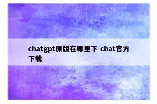 chatgpt原版在哪里下 chat官方下载