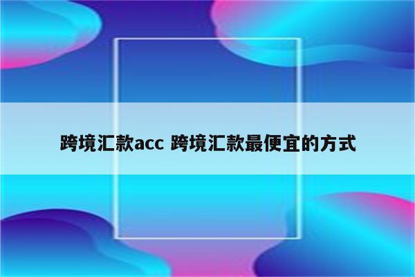 跨境汇款acc 跨境汇款最便宜的方式