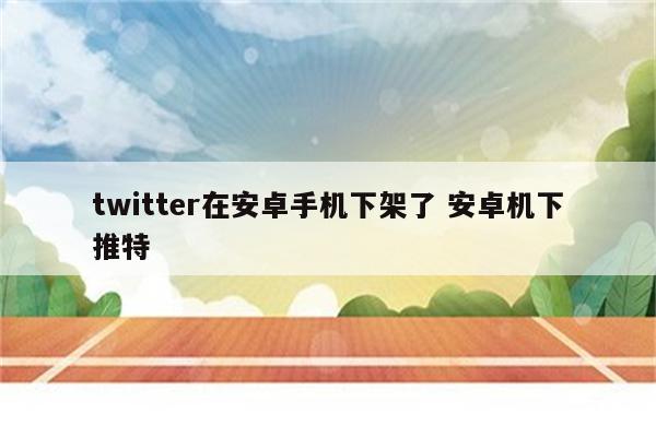 twitter在安卓手机下架了 安卓机下推特