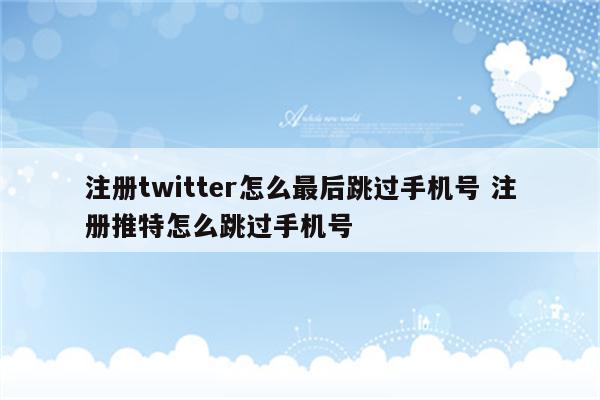 注册twitter怎么最后跳过手机号 注册推特怎么跳过手机号