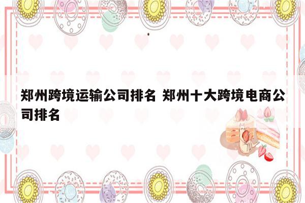 郑州跨境运输公司排名 郑州十大跨境电商公司排名